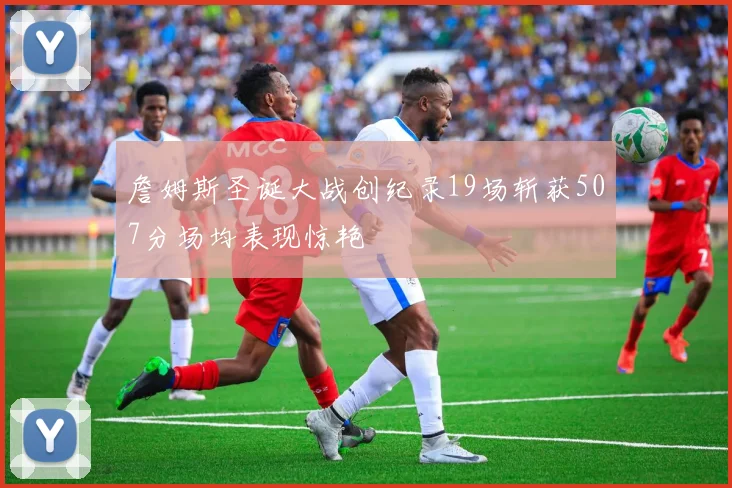 詹姆斯圣诞大战创纪录19场斩获507分场均表现惊艳