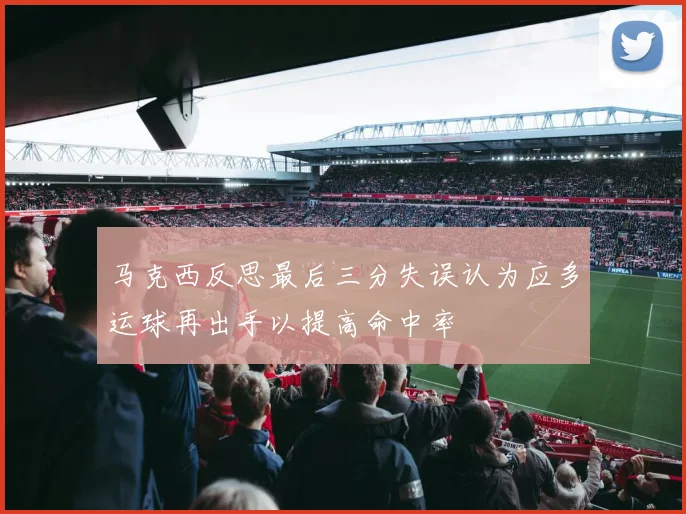 马克西反思最后三分失误认为应多运球再出手以提高命中率