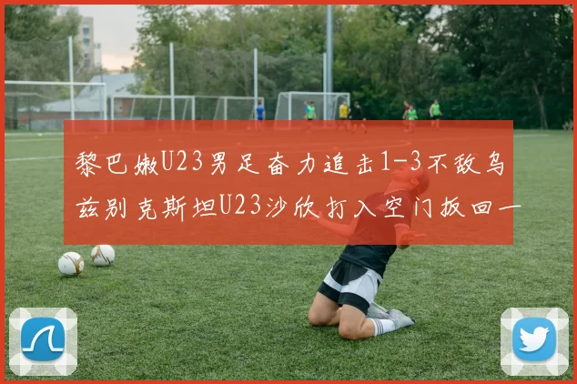 黎巴嫩U23男足奋力追击1-3不敌乌兹别克斯坦U23沙欣打入空门扳回一城