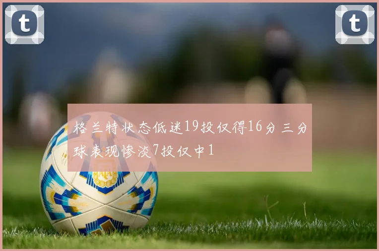 格兰特状态低迷19投仅得16分三分球表现惨淡7投仅中1