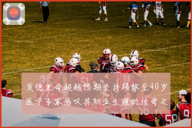 莫德里奇超越预期坚持踢球至40岁医学专家感叹其职业生涯的传奇之路