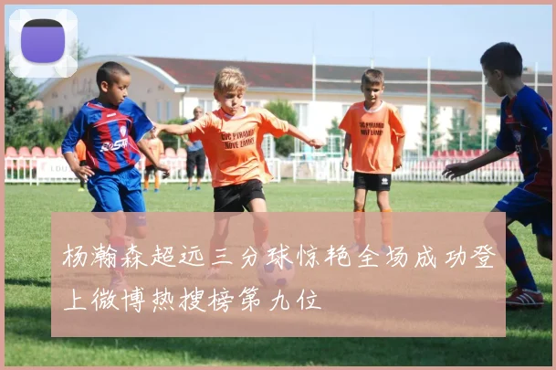 杨瀚森超远三分球惊艳全场成功登上微博热搜榜第九位