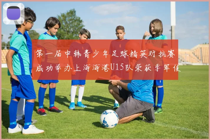 第一届中韩青少年足球精英对抗赛成功举办上海海港U15队荣获季军佳绩