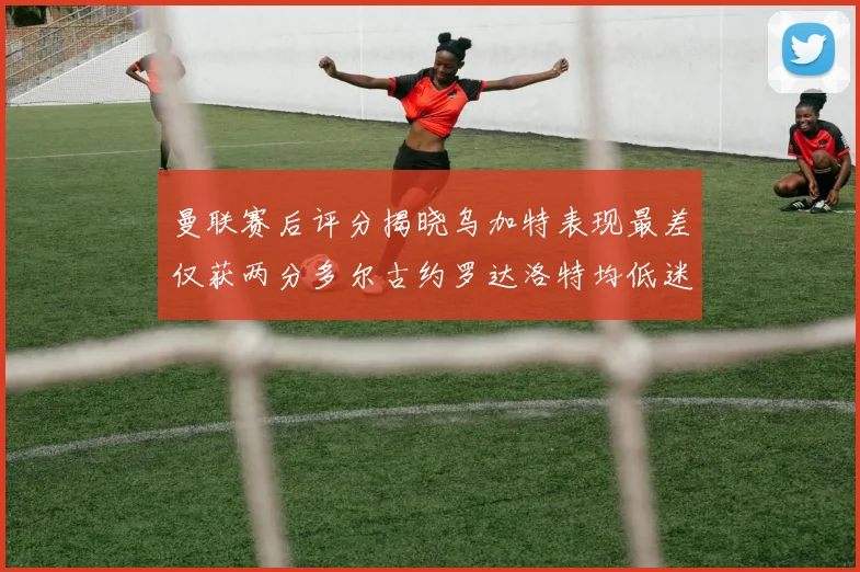 曼联赛后评分揭晓乌加特表现最差仅获两分多尔古约罗达洛特均低迷仅得四分