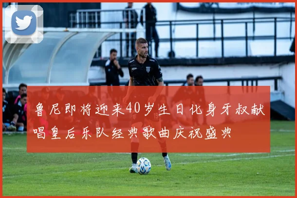 鲁尼即将迎来40岁生日化身牙叔献唱皇后乐队经典歌曲庆祝盛典