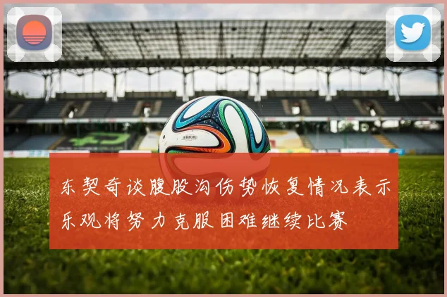 东契奇谈腹股沟伤势恢复情况表示乐观将努力克服困难继续比赛