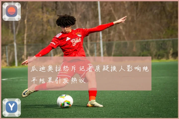 瓜迪奥拉怒斥记者质疑换人影响绝平结果引发热议