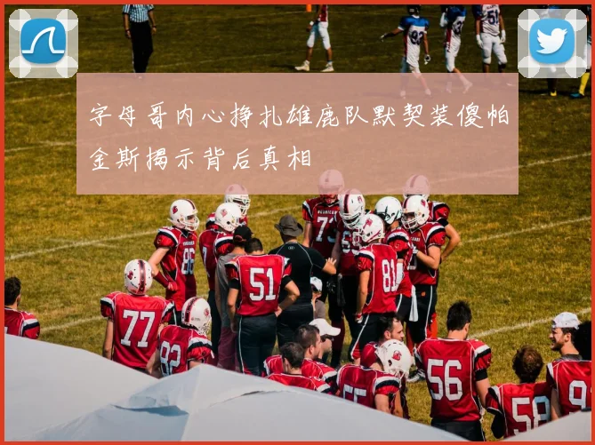 字母哥内心挣扎雄鹿队默契装傻帕金斯揭示背后真相