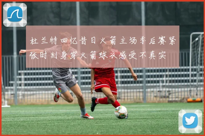 杜兰特回忆昔日火箭主场季后赛紧张时刻身穿火箭球衣感受不真实