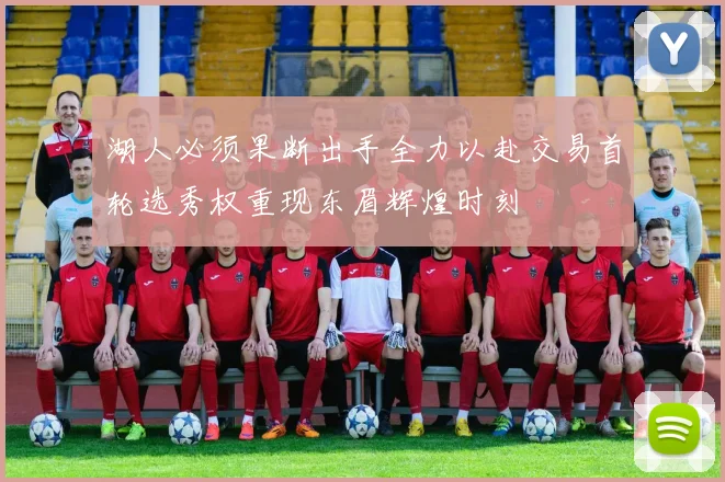 湖人必须果断出手全力以赴交易首轮选秀权重现东眉辉煌时刻