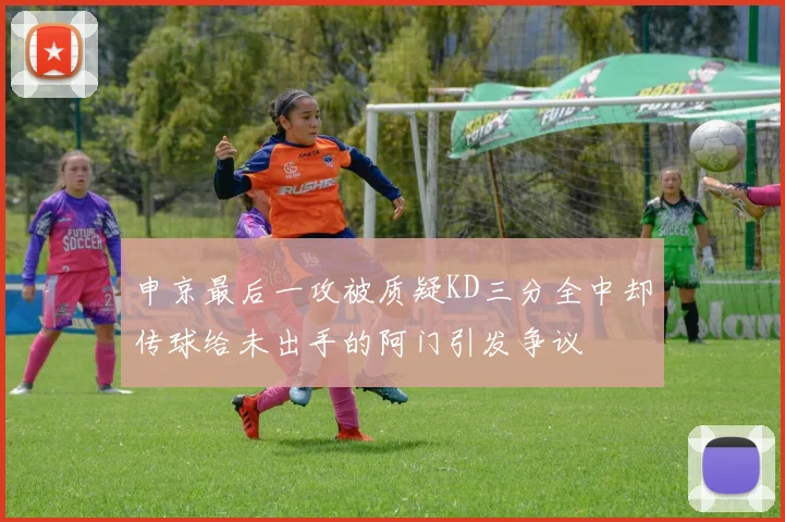 申京最后一攻被质疑KD三分全中却传球给未出手的阿门引发争议