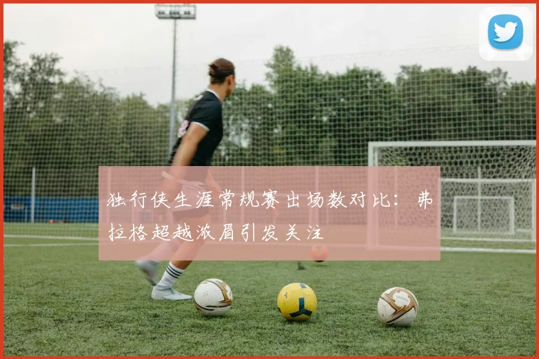 独行侠生涯常规赛出场数对比：弗拉格超越浓眉引发关注