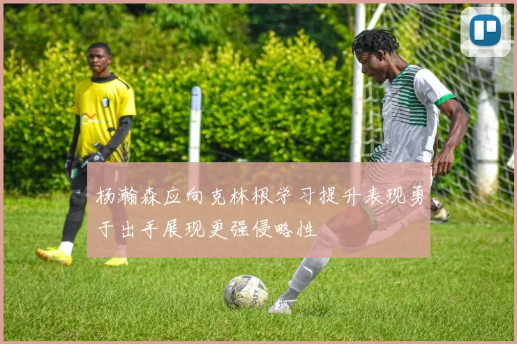 杨瀚森应向克林根学习提升表现勇于出手展现更强侵略性