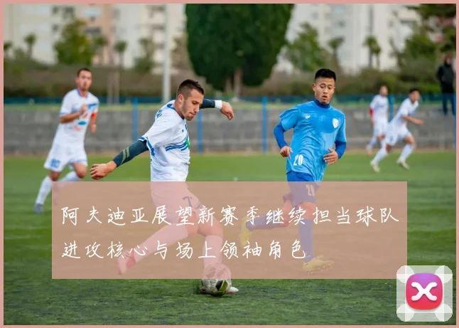 阿夫迪亚展望新赛季继续担当球队进攻核心与场上领袖角色