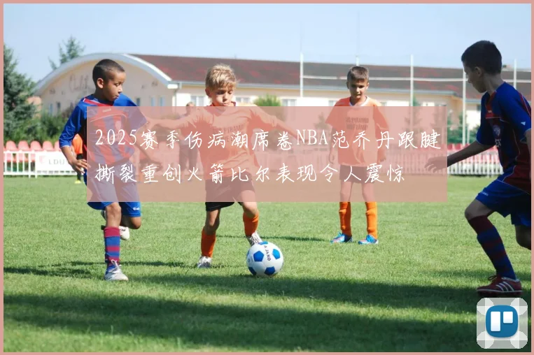 2025赛季伤病潮席卷NBA范乔丹跟腱撕裂重创火箭比尔表现令人震惊