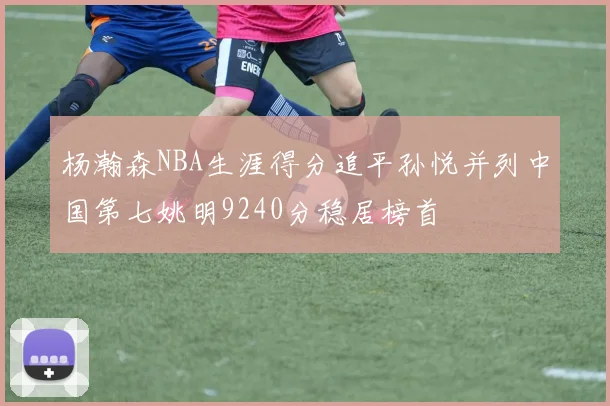杨瀚森NBA生涯得分追平孙悦并列中国第七姚明9240分稳居榜首