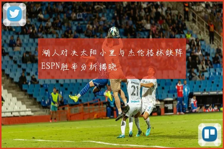 湖人对决太阳小里与杰伦格林缺阵ESPN胜率分析揭晓