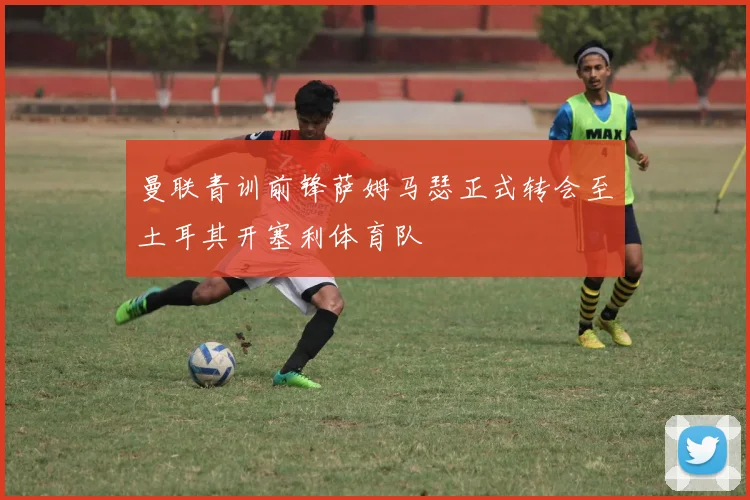 曼联青训前锋萨姆马瑟正式转会至土耳其开塞利体育队