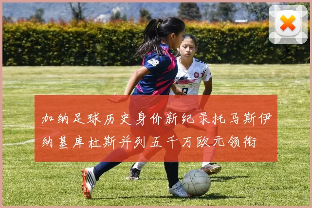 加纳足球历史身价新纪录托马斯伊纳基库杜斯并列五千万欧元领衔