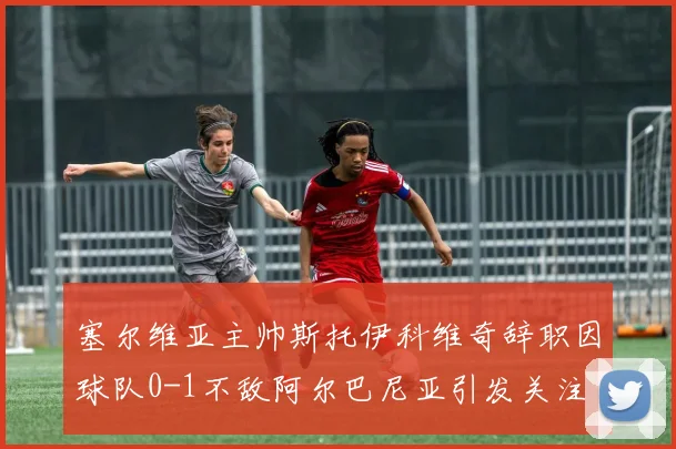 塞尔维亚主帅斯托伊科维奇辞职因球队0-1不敌阿尔巴尼亚引发关注