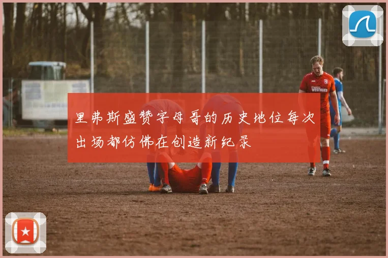 里弗斯盛赞字母哥的历史地位每次出场都仿佛在创造新纪录